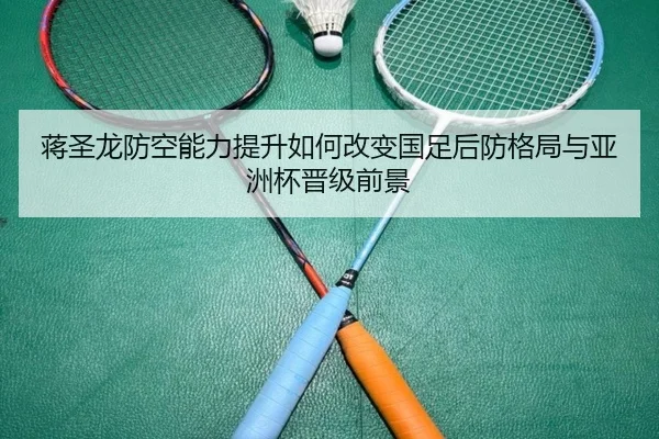 蒋圣龙防空能力提升如何改变国足后防格局与亚洲杯晋级前景