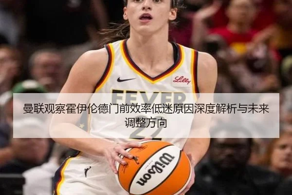 曼联观察霍伊伦德门前效率低迷原因深度解析与未来调整方向
