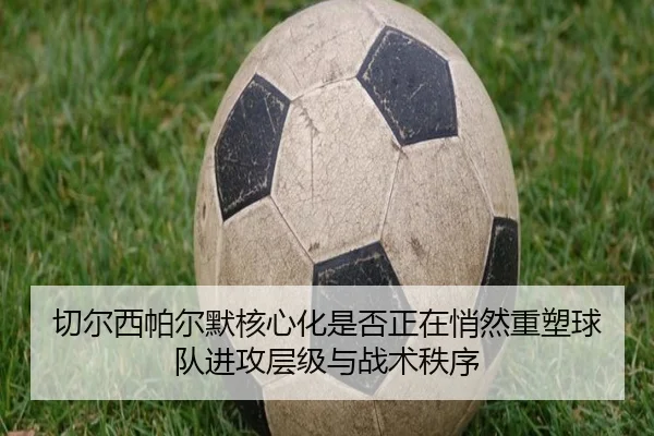 切尔西帕尔默核心化是否正在悄然重塑球队进攻层级与战术秩序