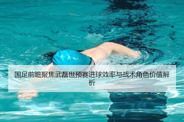 国足前瞻聚焦武磊世预赛进球效率与战术角色价值解析